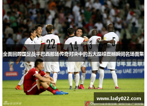 全面回顾国足战平巴西那场传奇对决中的五大巅峰震撼瞬间名场面集